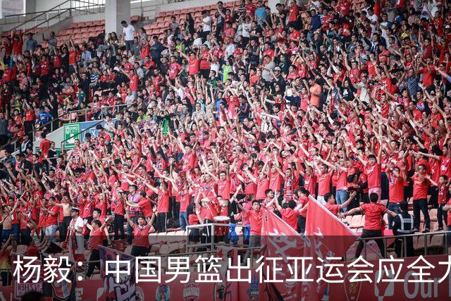 杨毅：中国男篮出征亚运会应全力以赴，不能派出二队或青年军